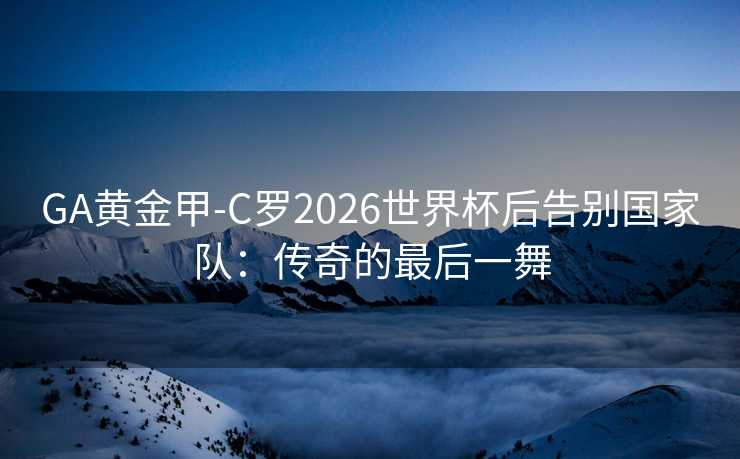 GA黄金甲-C罗2026世界杯后告别国家队：传奇的最后一舞