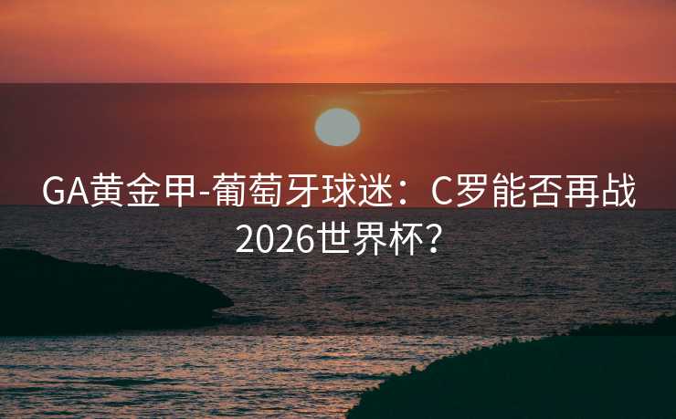 GA黄金甲-葡萄牙球迷:C罗能否再战2026世界杯? GA黄金甲-葡萄牙球迷:C罗能否再战2026世界杯?